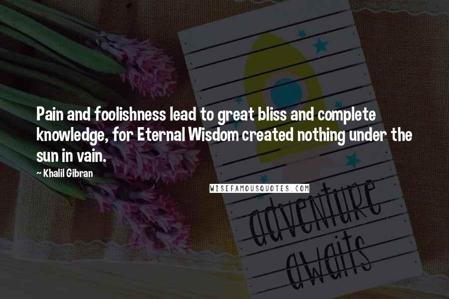 Khalil Gibran Quotes: Pain and foolishness lead to great bliss and complete knowledge, for Eternal Wisdom created nothing under the sun in vain.