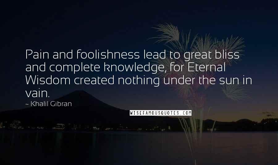 Khalil Gibran Quotes: Pain and foolishness lead to great bliss and complete knowledge, for Eternal Wisdom created nothing under the sun in vain.