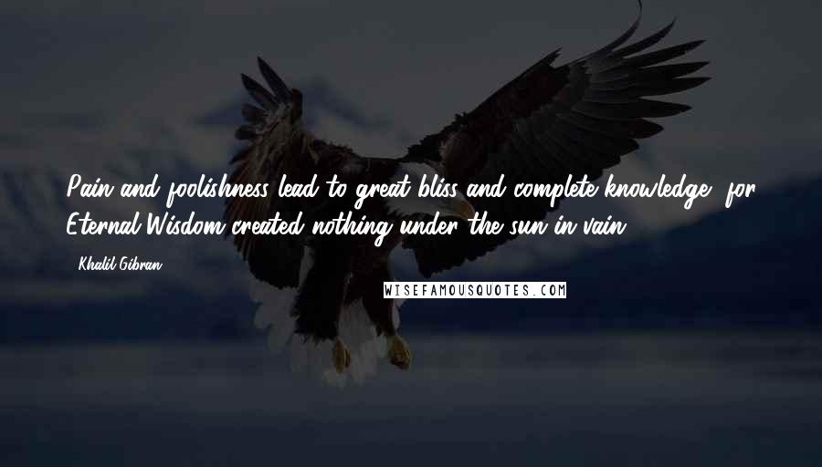 Khalil Gibran Quotes: Pain and foolishness lead to great bliss and complete knowledge, for Eternal Wisdom created nothing under the sun in vain.