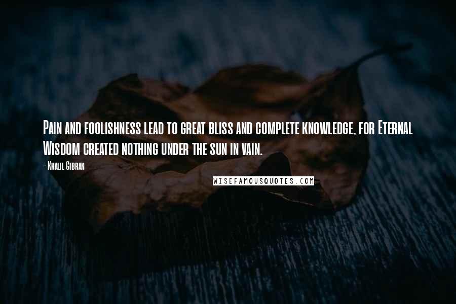Khalil Gibran Quotes: Pain and foolishness lead to great bliss and complete knowledge, for Eternal Wisdom created nothing under the sun in vain.
