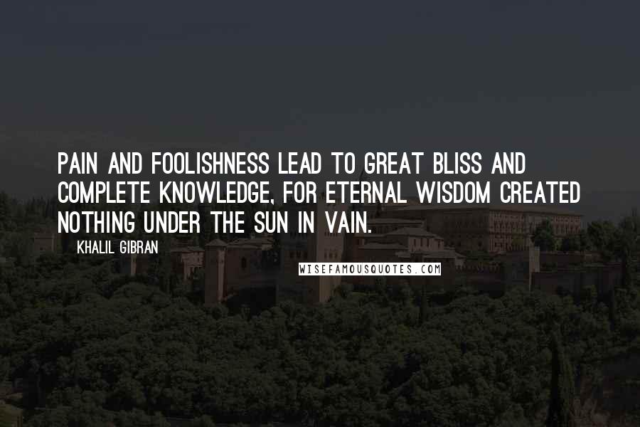Khalil Gibran Quotes: Pain and foolishness lead to great bliss and complete knowledge, for Eternal Wisdom created nothing under the sun in vain.