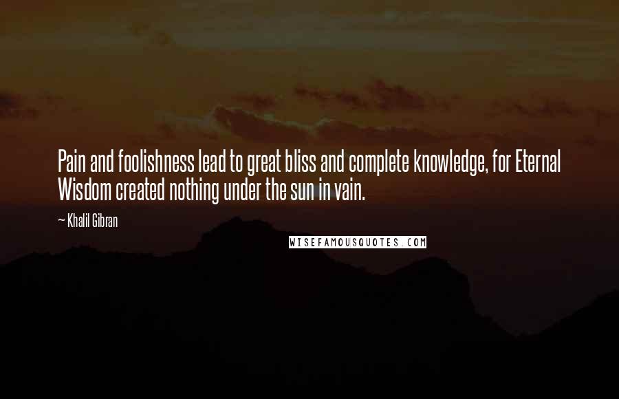 Khalil Gibran Quotes: Pain and foolishness lead to great bliss and complete knowledge, for Eternal Wisdom created nothing under the sun in vain.