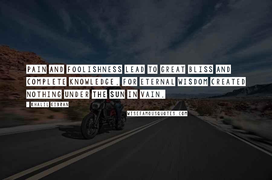 Khalil Gibran Quotes: Pain and foolishness lead to great bliss and complete knowledge, for Eternal Wisdom created nothing under the sun in vain.