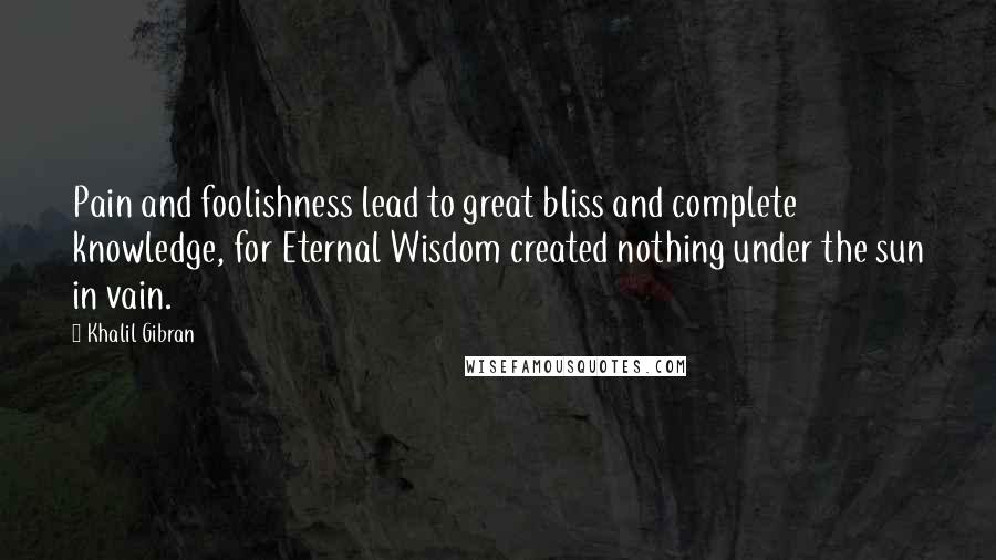 Khalil Gibran Quotes: Pain and foolishness lead to great bliss and complete knowledge, for Eternal Wisdom created nothing under the sun in vain.
