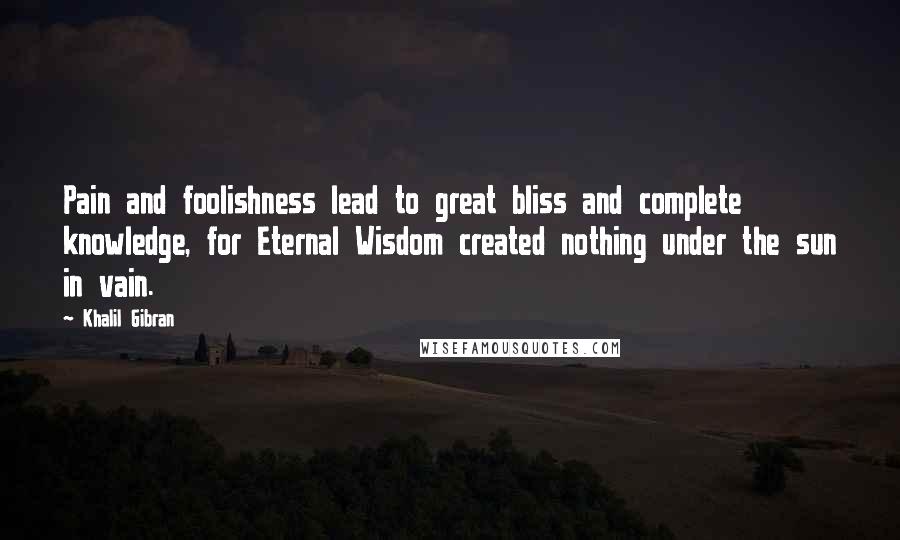 Khalil Gibran Quotes: Pain and foolishness lead to great bliss and complete knowledge, for Eternal Wisdom created nothing under the sun in vain.