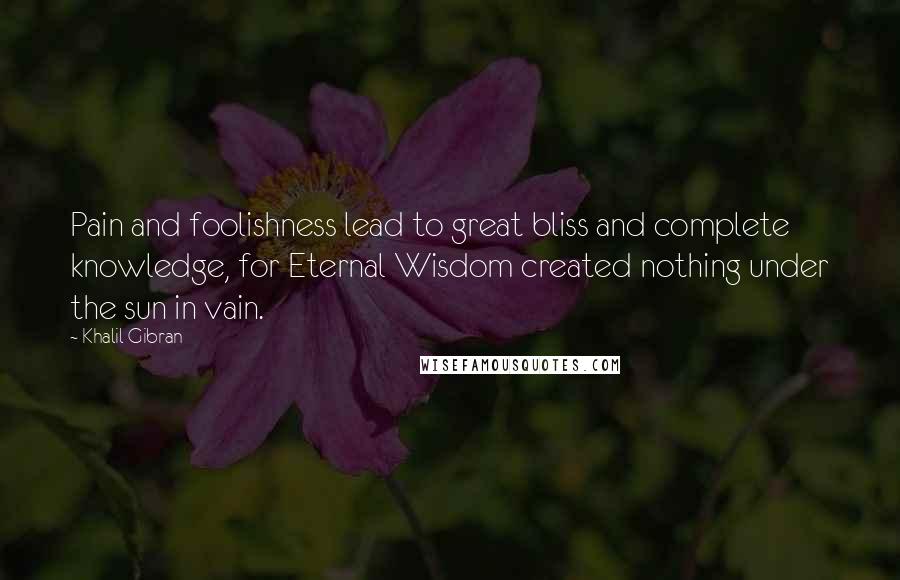 Khalil Gibran Quotes: Pain and foolishness lead to great bliss and complete knowledge, for Eternal Wisdom created nothing under the sun in vain.