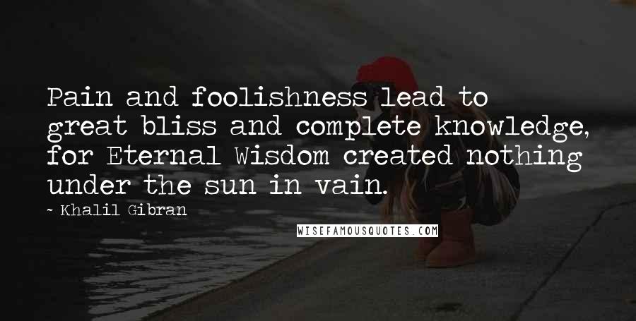 Khalil Gibran Quotes: Pain and foolishness lead to great bliss and complete knowledge, for Eternal Wisdom created nothing under the sun in vain.