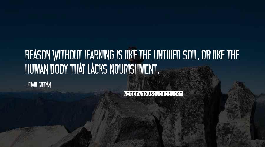 Khalil Gibran Quotes: Reason without learning is like the untilled soil, or like the human body that lacks nourishment.