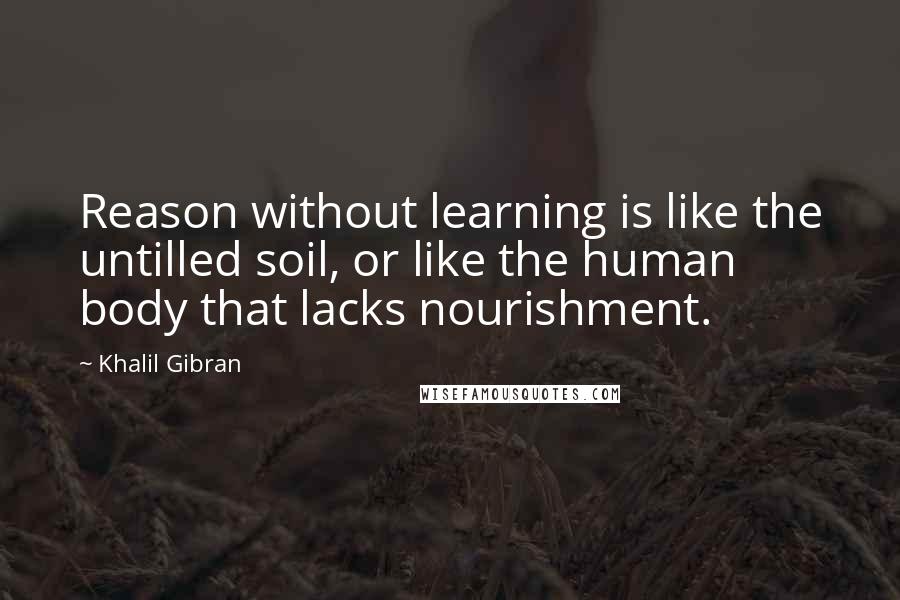 Khalil Gibran Quotes: Reason without learning is like the untilled soil, or like the human body that lacks nourishment.