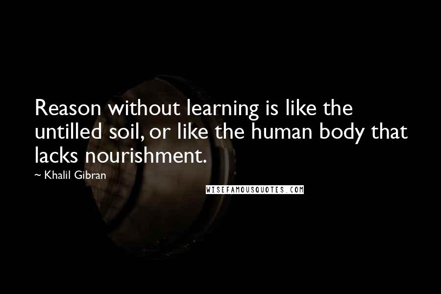 Khalil Gibran Quotes: Reason without learning is like the untilled soil, or like the human body that lacks nourishment.