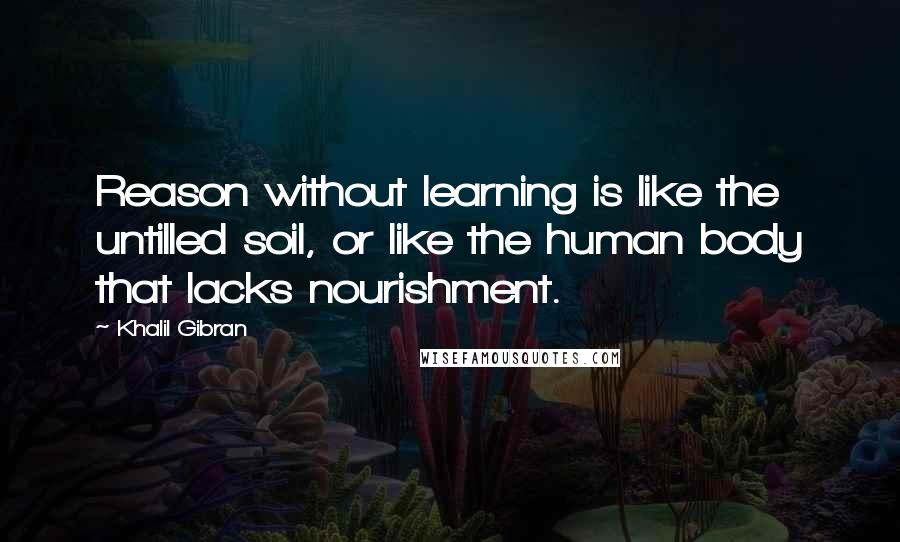 Khalil Gibran Quotes: Reason without learning is like the untilled soil, or like the human body that lacks nourishment.