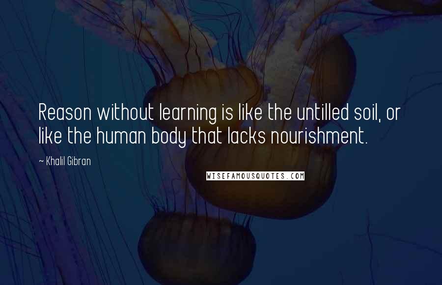 Khalil Gibran Quotes: Reason without learning is like the untilled soil, or like the human body that lacks nourishment.