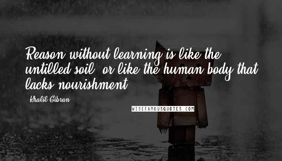 Khalil Gibran Quotes: Reason without learning is like the untilled soil, or like the human body that lacks nourishment.