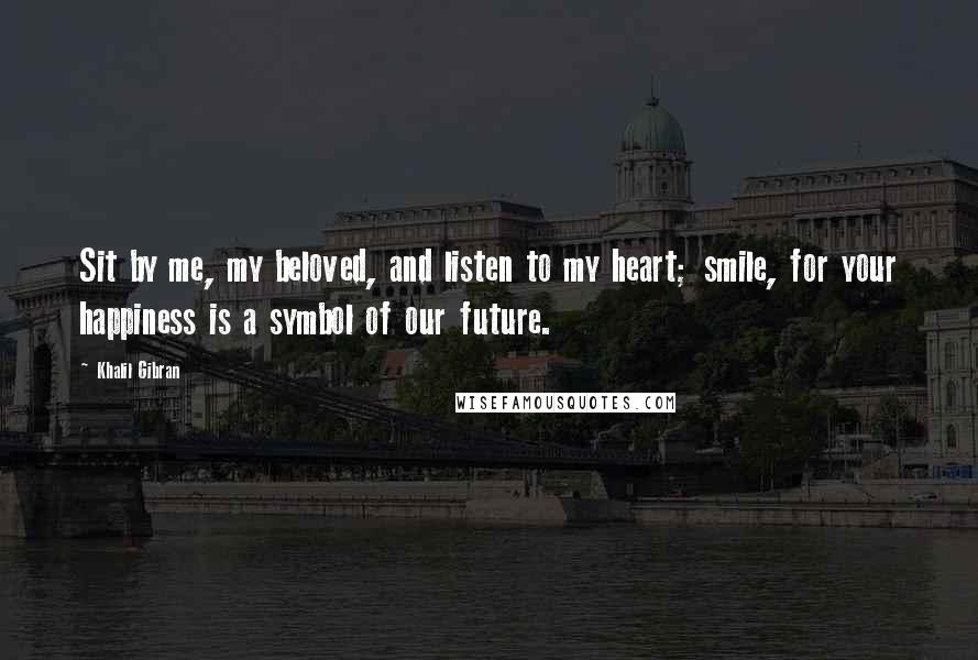 Khalil Gibran Quotes: Sit by me, my beloved, and listen to my heart; smile, for your happiness is a symbol of our future.