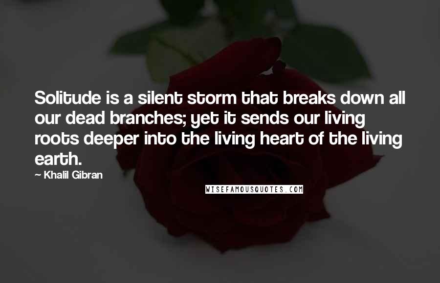 Khalil Gibran Quotes: Solitude is a silent storm that breaks down all our dead branches; yet it sends our living roots deeper into the living heart of the living earth.