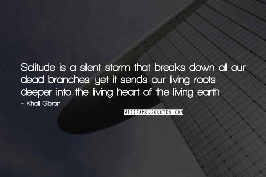 Khalil Gibran Quotes: Solitude is a silent storm that breaks down all our dead branches; yet it sends our living roots deeper into the living heart of the living earth.