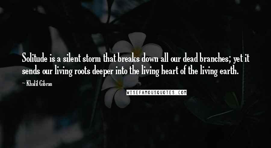 Khalil Gibran Quotes: Solitude is a silent storm that breaks down all our dead branches; yet it sends our living roots deeper into the living heart of the living earth.