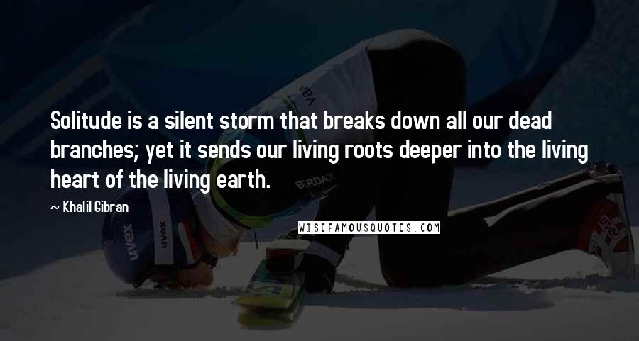 Khalil Gibran Quotes: Solitude is a silent storm that breaks down all our dead branches; yet it sends our living roots deeper into the living heart of the living earth.