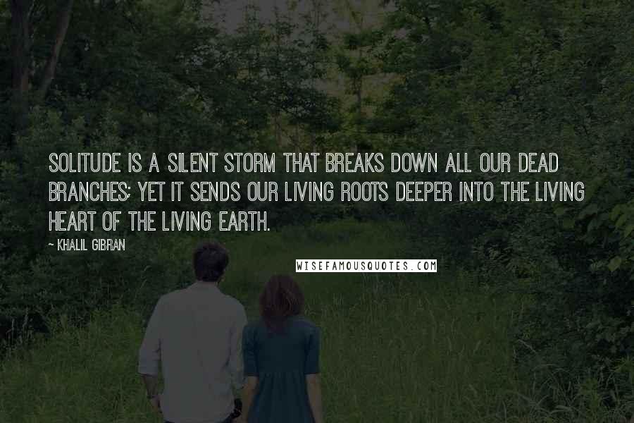 Khalil Gibran Quotes: Solitude is a silent storm that breaks down all our dead branches; yet it sends our living roots deeper into the living heart of the living earth.