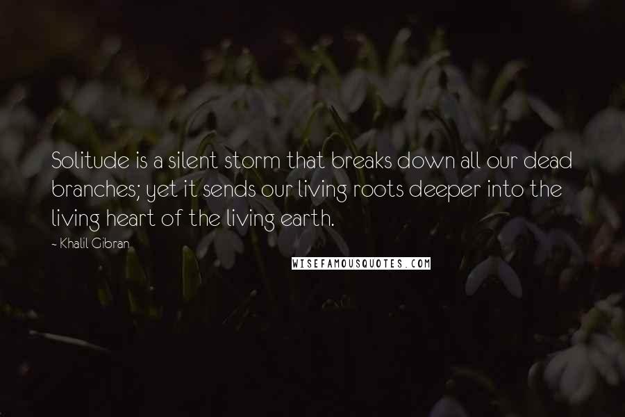 Khalil Gibran Quotes: Solitude is a silent storm that breaks down all our dead branches; yet it sends our living roots deeper into the living heart of the living earth.