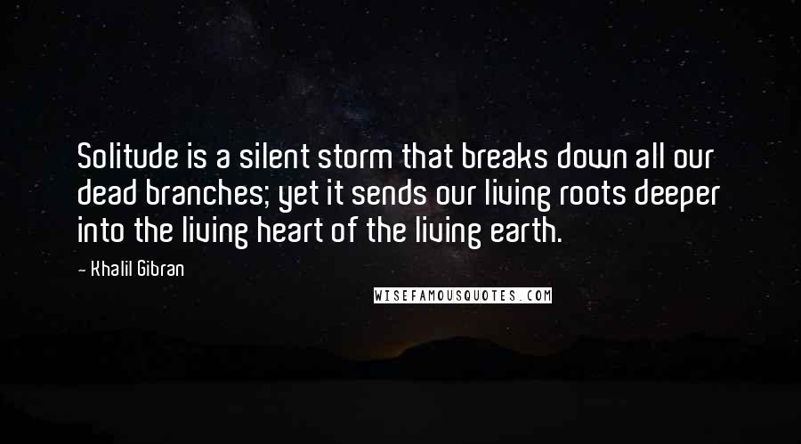 Khalil Gibran Quotes: Solitude is a silent storm that breaks down all our dead branches; yet it sends our living roots deeper into the living heart of the living earth.