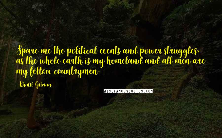 Khalil Gibran Quotes: Spare me the political events and power struggles, as the whole earth is my homeland and all men are my fellow countrymen.