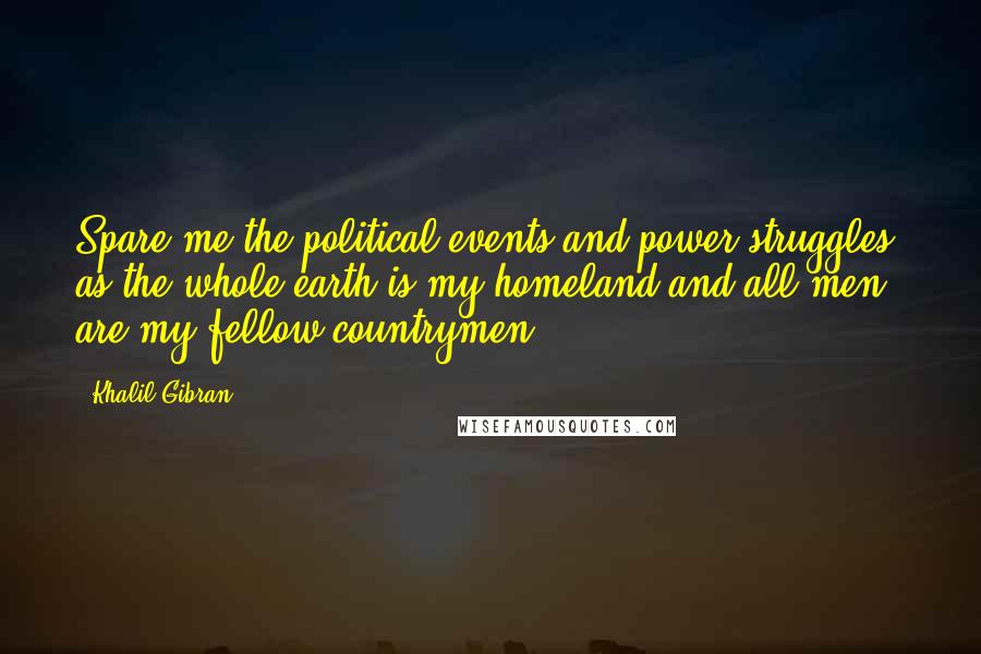 Khalil Gibran Quotes: Spare me the political events and power struggles, as the whole earth is my homeland and all men are my fellow countrymen.