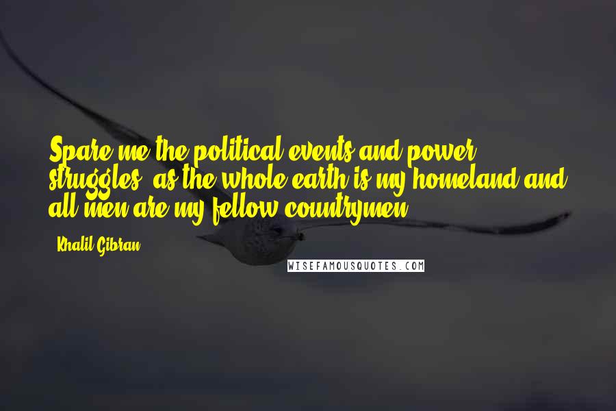 Khalil Gibran Quotes: Spare me the political events and power struggles, as the whole earth is my homeland and all men are my fellow countrymen.