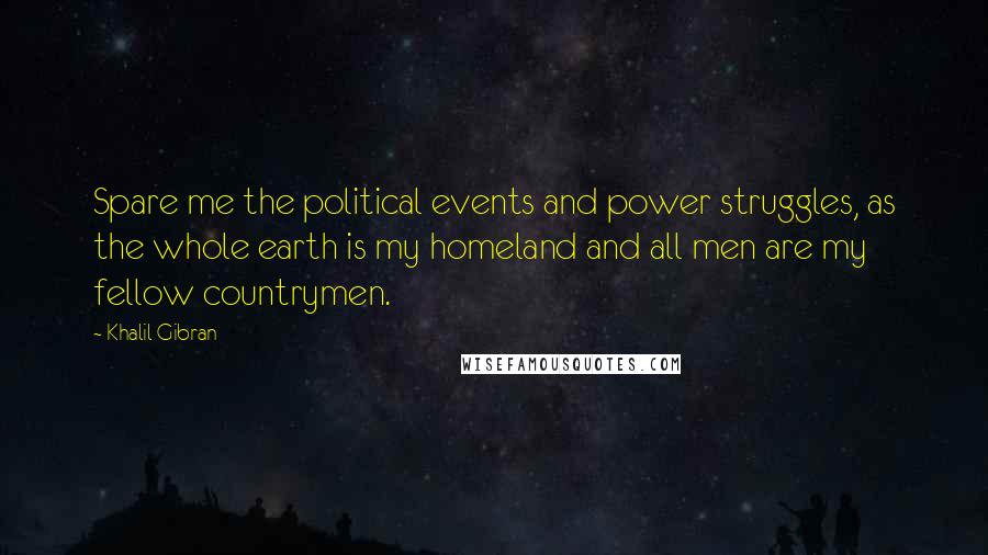 Khalil Gibran Quotes: Spare me the political events and power struggles, as the whole earth is my homeland and all men are my fellow countrymen.