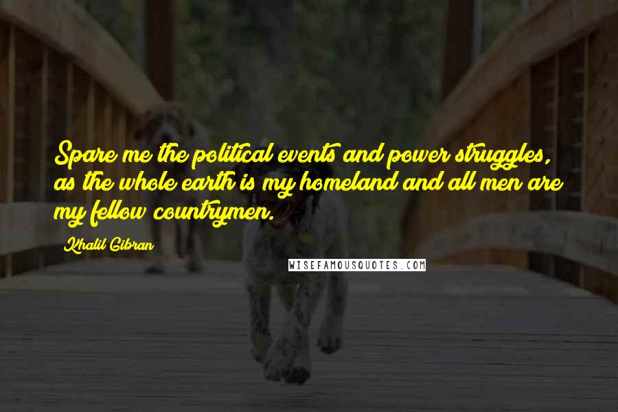 Khalil Gibran Quotes: Spare me the political events and power struggles, as the whole earth is my homeland and all men are my fellow countrymen.