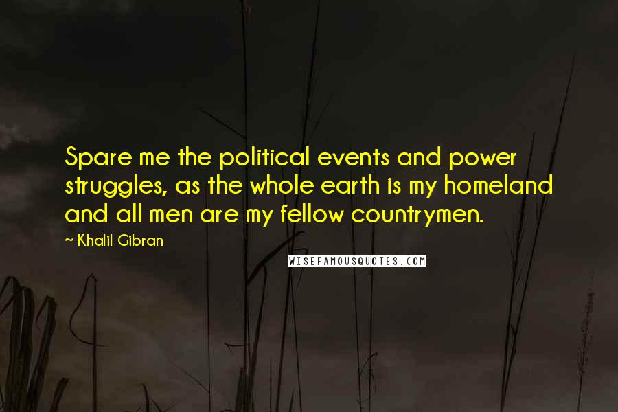 Khalil Gibran Quotes: Spare me the political events and power struggles, as the whole earth is my homeland and all men are my fellow countrymen.