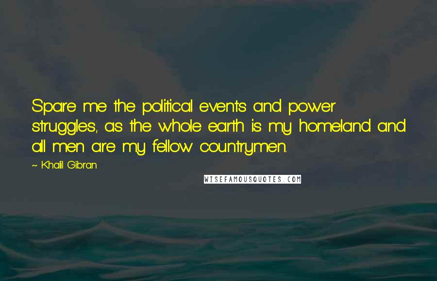 Khalil Gibran Quotes: Spare me the political events and power struggles, as the whole earth is my homeland and all men are my fellow countrymen.