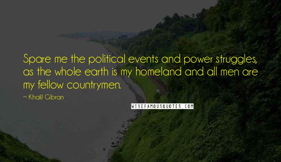 Khalil Gibran Quotes: Spare me the political events and power struggles, as the whole earth is my homeland and all men are my fellow countrymen.