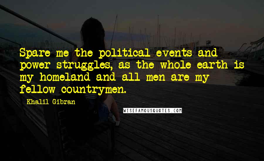 Khalil Gibran Quotes: Spare me the political events and power struggles, as the whole earth is my homeland and all men are my fellow countrymen.