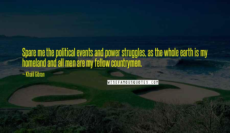 Khalil Gibran Quotes: Spare me the political events and power struggles, as the whole earth is my homeland and all men are my fellow countrymen.