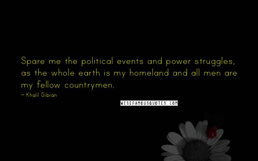 Khalil Gibran Quotes: Spare me the political events and power struggles, as the whole earth is my homeland and all men are my fellow countrymen.