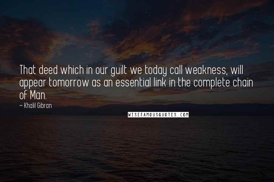 Khalil Gibran Quotes: That deed which in our guilt we today call weakness, will appear tomorrow as an essential link in the complete chain of Man.