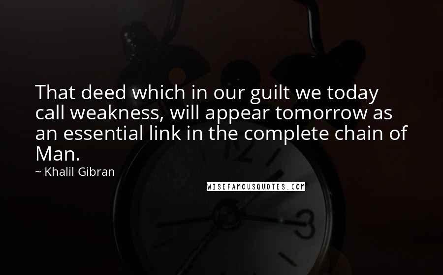 Khalil Gibran Quotes: That deed which in our guilt we today call weakness, will appear tomorrow as an essential link in the complete chain of Man.