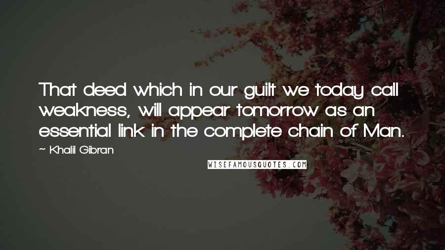 Khalil Gibran Quotes: That deed which in our guilt we today call weakness, will appear tomorrow as an essential link in the complete chain of Man.