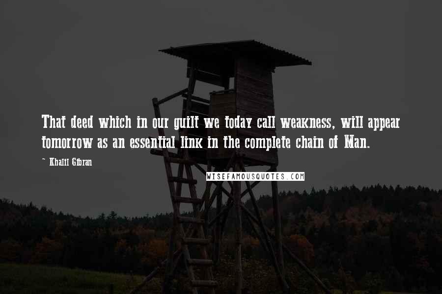 Khalil Gibran Quotes: That deed which in our guilt we today call weakness, will appear tomorrow as an essential link in the complete chain of Man.