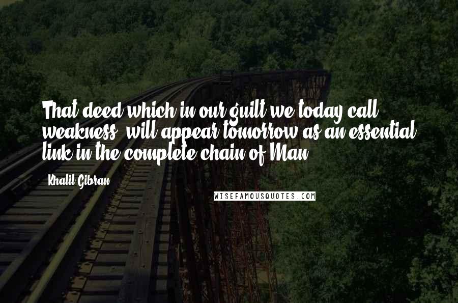 Khalil Gibran Quotes: That deed which in our guilt we today call weakness, will appear tomorrow as an essential link in the complete chain of Man.