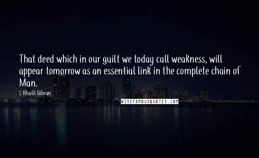 Khalil Gibran Quotes: That deed which in our guilt we today call weakness, will appear tomorrow as an essential link in the complete chain of Man.