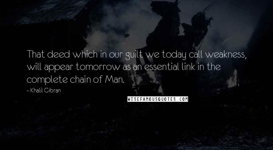 Khalil Gibran Quotes: That deed which in our guilt we today call weakness, will appear tomorrow as an essential link in the complete chain of Man.