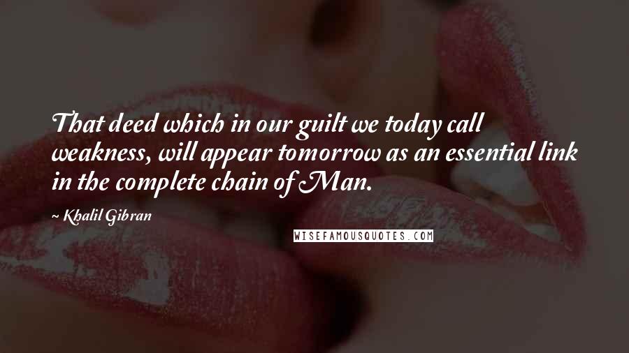 Khalil Gibran Quotes: That deed which in our guilt we today call weakness, will appear tomorrow as an essential link in the complete chain of Man.