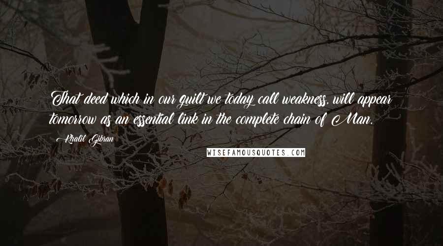 Khalil Gibran Quotes: That deed which in our guilt we today call weakness, will appear tomorrow as an essential link in the complete chain of Man.