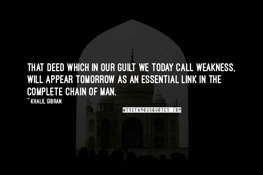 Khalil Gibran Quotes: That deed which in our guilt we today call weakness, will appear tomorrow as an essential link in the complete chain of Man.