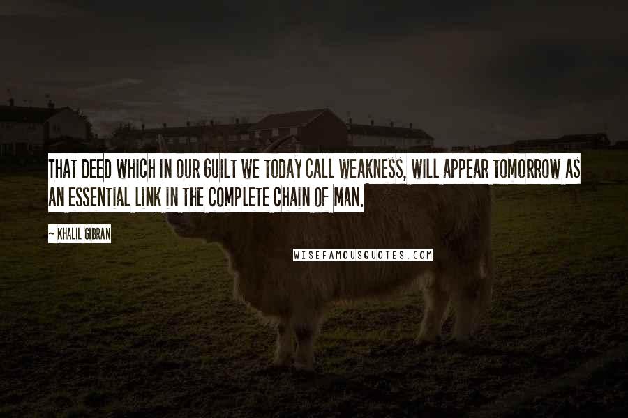 Khalil Gibran Quotes: That deed which in our guilt we today call weakness, will appear tomorrow as an essential link in the complete chain of Man.