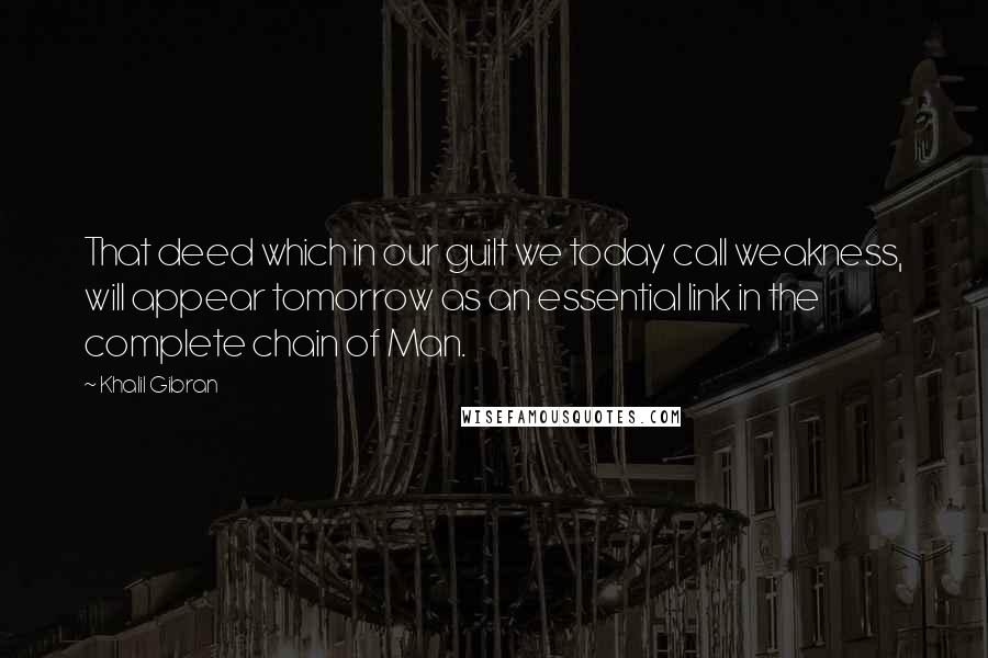 Khalil Gibran Quotes: That deed which in our guilt we today call weakness, will appear tomorrow as an essential link in the complete chain of Man.