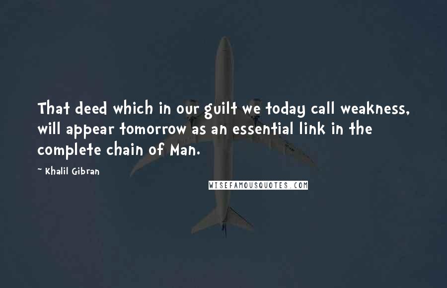 Khalil Gibran Quotes: That deed which in our guilt we today call weakness, will appear tomorrow as an essential link in the complete chain of Man.