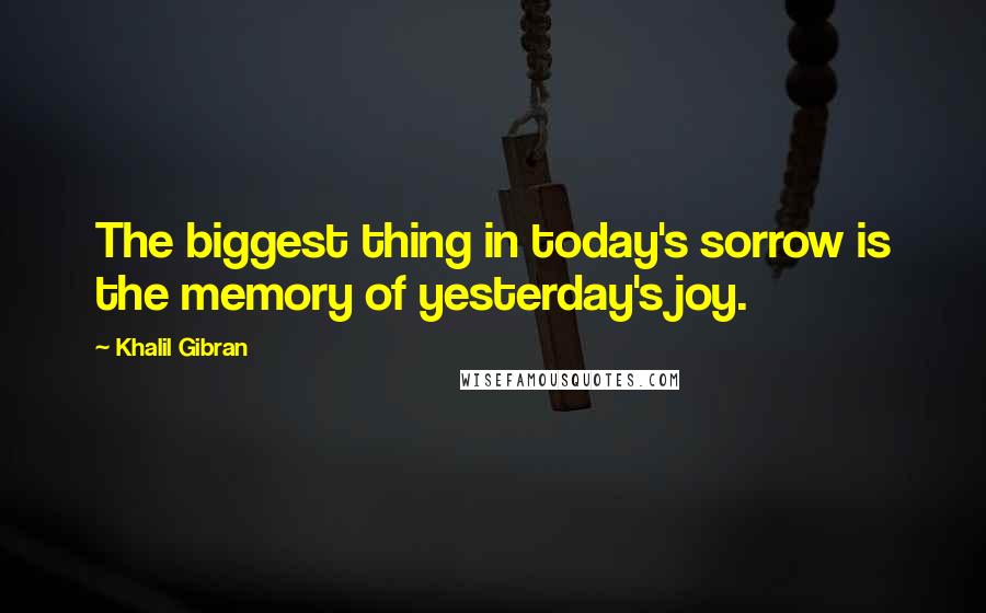 Khalil Gibran Quotes: The biggest thing in today's sorrow is the memory of yesterday's joy.